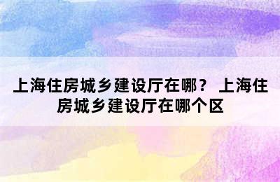 上海住房城乡建设厅在哪？ 上海住房城乡建设厅在哪个区